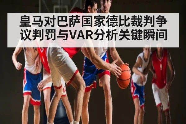 皇马对巴萨国家德比裁判争议判罚与VAR分析关键瞬间