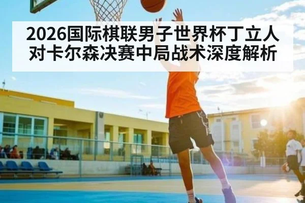 2026国际棋联男子世界杯丁立人对卡尔森决赛中局战术深度解析